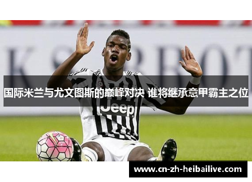 国际米兰与尤文图斯的巅峰对决 谁将继承意甲霸主之位 国际米兰与尤文图斯的巅峰对决 谁将继承意甲霸主之位